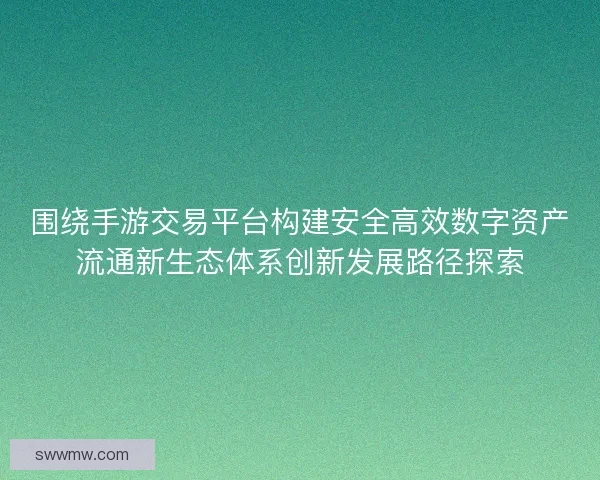 围绕手游交易平台构建安全高效数字资产流通新生态体系创新发展路径探索