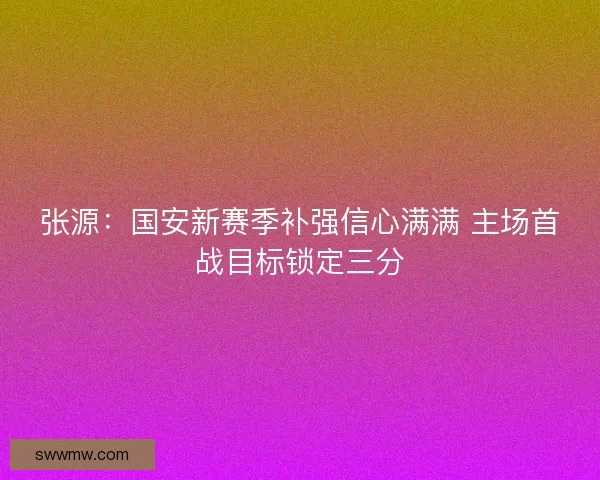 张源：国安新赛季补强信心满满 主场首战目标锁定三分