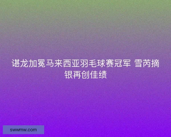 谌龙加冕马来西亚羽毛球赛冠军 雪芮摘银再创佳绩